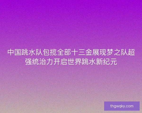中国跳水队包揽全部十三金展现梦之队超强统治力开启世界跳水新纪元