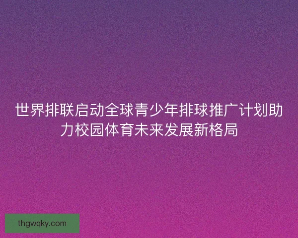 世界排联启动全球青少年排球推广计划助力校园体育未来发展新格局