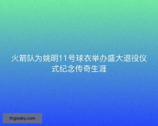 火箭队为姚明11号球衣举办盛大退役仪式纪念传奇生涯