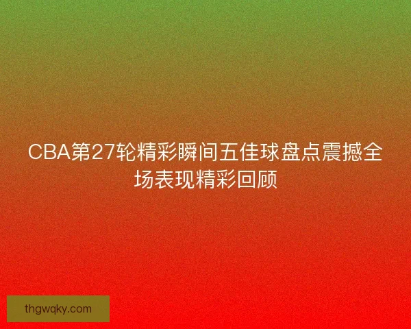 CBA第27轮精彩瞬间五佳球盘点震撼全场表现精彩回顾