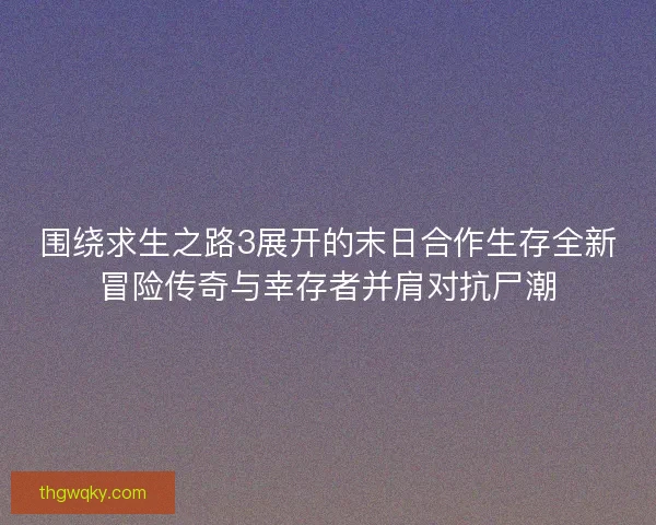 围绕求生之路3展开的末日合作生存全新冒险传奇与幸存者并肩对抗尸潮